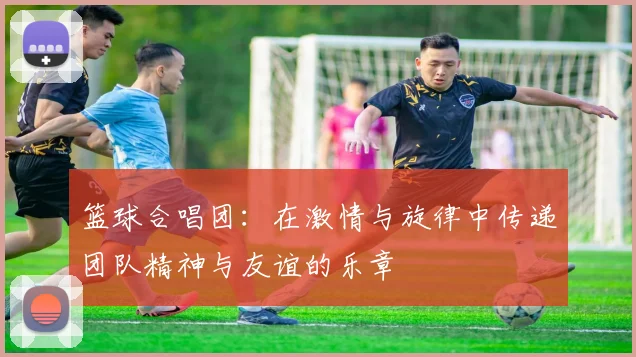 篮球合唱团：在激情与旋律中传递团队精神与友谊的乐章