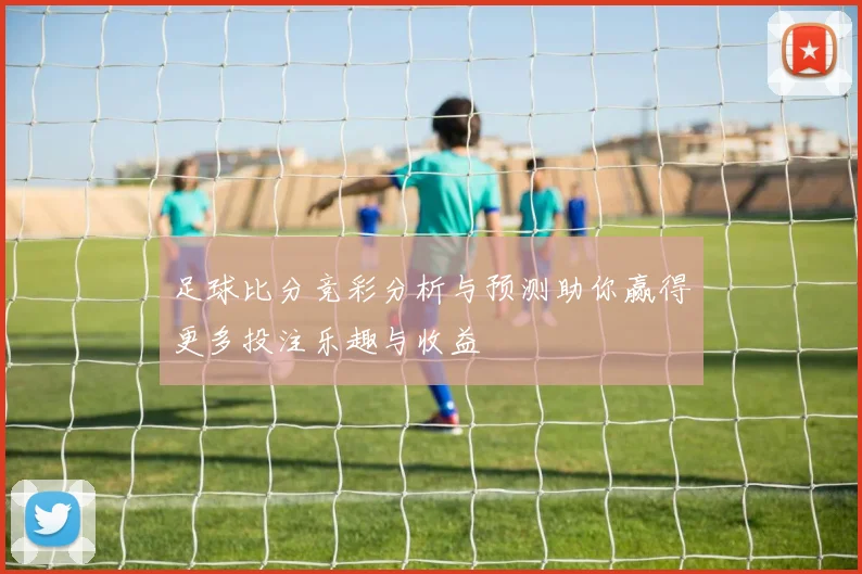 足球比分竞彩分析与预测助你赢得更多投注乐趣与收益
