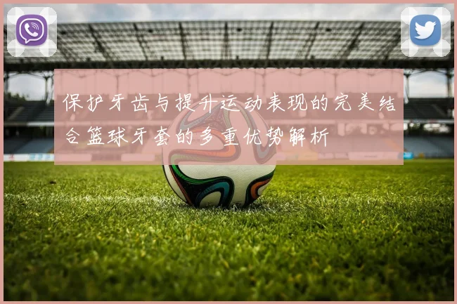 保护牙齿与提升运动表现的完美结合篮球牙套的多重优势解析
